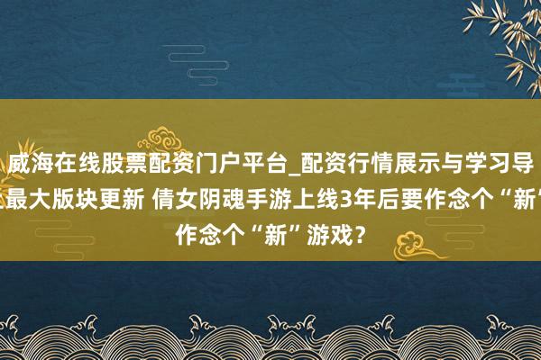 威海在线股票配资门户平台_配资行情展示与学习导航 史上最大版块更新 倩女阴魂手游上线3年后要作念个“新”游戏？
