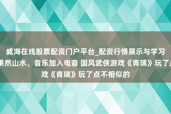 威海在线股票配资门户平台_配资行情展示与学习导航 还原果然山水、音乐加入电音 国风武侠游戏《青璃》玩了点不相似的