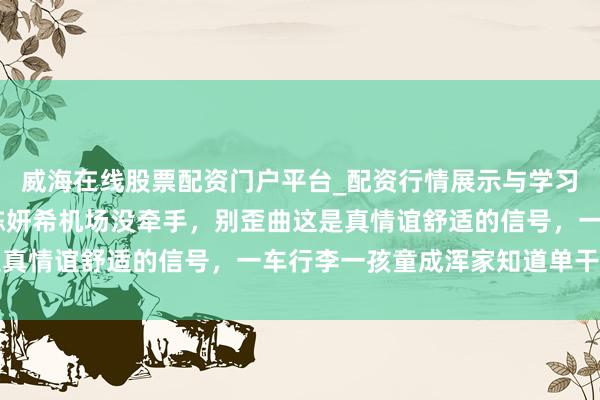 威海在线股票配资门户平台_配资行情展示与学习导航 抓到细节，陈晓陈妍希机场没牵手，别歪曲这是真情谊舒适的信号，一车行李一孩童成浑家知道单干典范