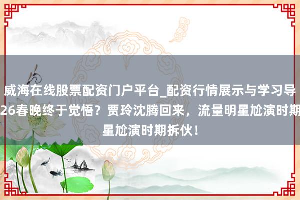 威海在线股票配资门户平台_配资行情展示与学习导航 2026春晚终于觉悟？贾玲沈腾回来，流量明星尬演时期拆伙！