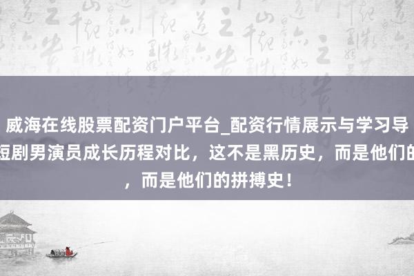 威海在线股票配资门户平台_配资行情展示与学习导航 17位短剧男演员成长历程对比，这不是黑历史，而是他们的拼搏史！