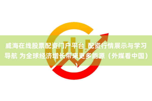 威海在线股票配资门户平台_配资行情展示与学习导航 为全球经济增长带来更多能源（外媒看中国）