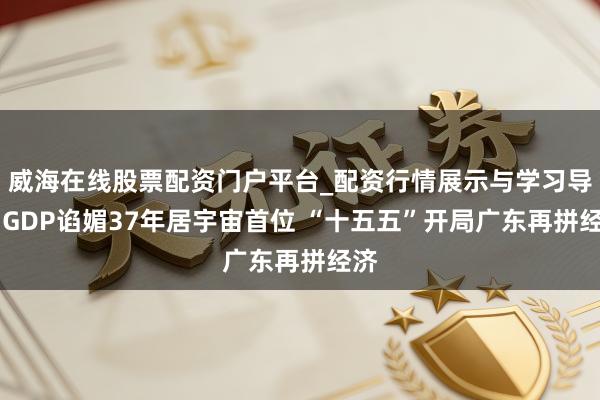 威海在线股票配资门户平台_配资行情展示与学习导航 GDP谄媚37年居宇宙首位 “十五五”开局广东再拼经济