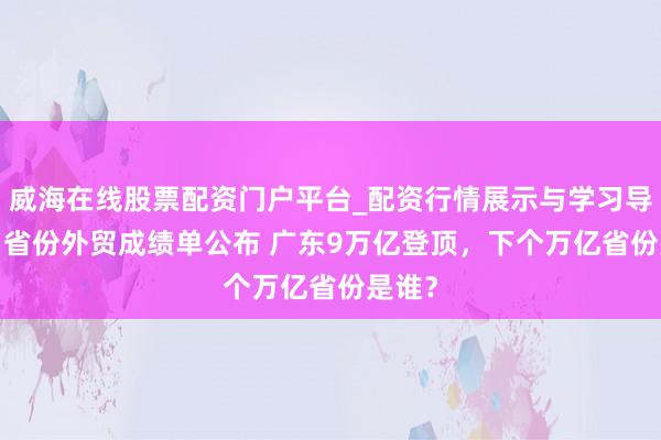 威海在线股票配资门户平台_配资行情展示与学习导航 31省份外贸成绩单公布 广东9万亿登顶，下个万亿省份是谁？