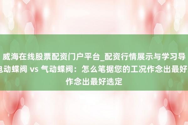 威海在线股票配资门户平台_配资行情展示与学习导航 电动蝶阀 vs 气动蝶阀：怎么笔据您的工况作念出最好选定