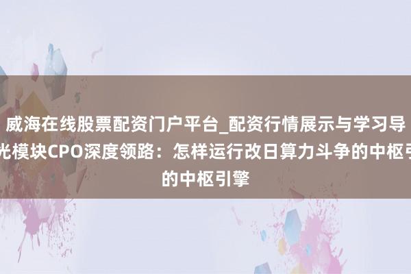 威海在线股票配资门户平台_配资行情展示与学习导航 光模块CPO深度领路：怎样运行改日算力斗争的中枢引擎