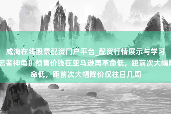 威海在线股票配资门户平台_配资行情展示与学习导航 万智牌《忍者神龟》预售价钱在亚马逊再革命低，距前次大幅降价仅往日几周