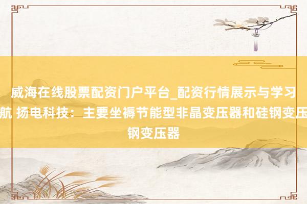 威海在线股票配资门户平台_配资行情展示与学习导航 扬电科技：主要坐褥节能型非晶变压器和硅钢变压器