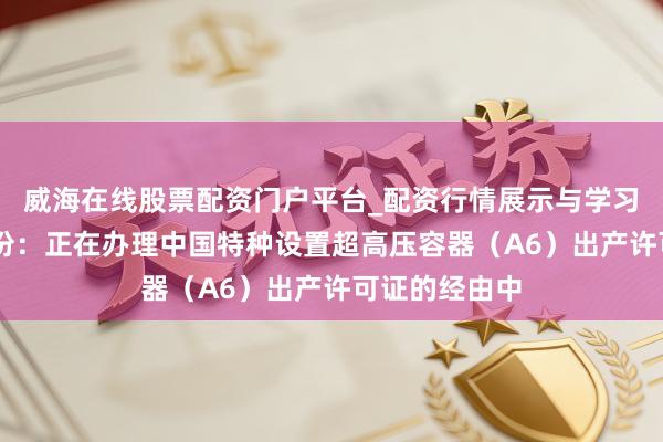 威海在线股票配资门户平台_配资行情展示与学习导航 锡装股份：正在办理中国特种设置超高压容器（A6）出产许可证的经由中