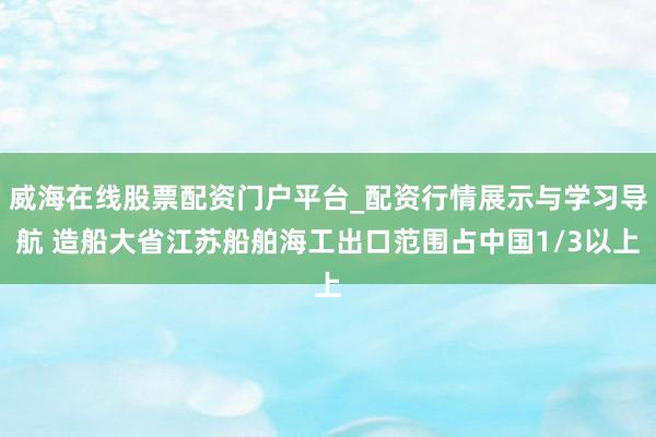 威海在线股票配资门户平台_配资行情展示与学习导航 造船大省江苏船舶海工出口范围占中国1/3以上