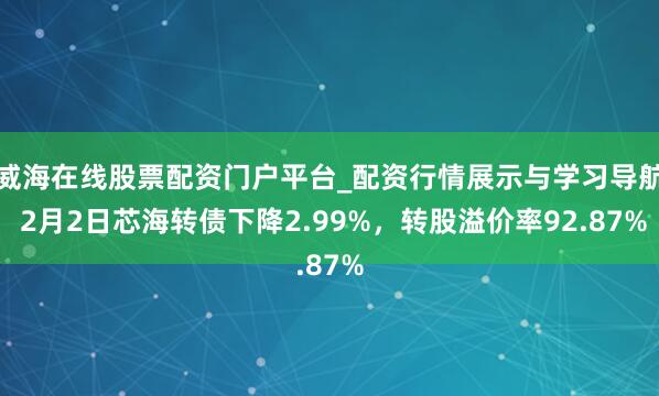 威海在线股票配资门户平台_配资行情展示与学习导航 2月2日芯海转债下降2.99%，转股溢价率92.87%