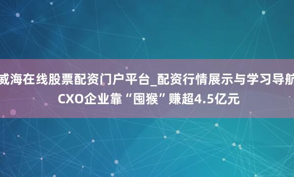 威海在线股票配资门户平台_配资行情展示与学习导航 CXO企业靠“囤猴”赚超4.5亿元