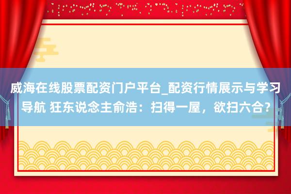 威海在线股票配资门户平台_配资行情展示与学习导航 狂东说念主俞浩：扫得一屋，欲扫六合？