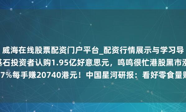 威海在线股票配资门户平台_配资行情展示与学习导航 腾讯、淡马锡等基石投资者认购1.95亿好意思元，鸣鸣很忙港股黑市涨超87%每手赚20740港元！中国星河研报：看好零食量贩行业发展新趋势带来投资契机