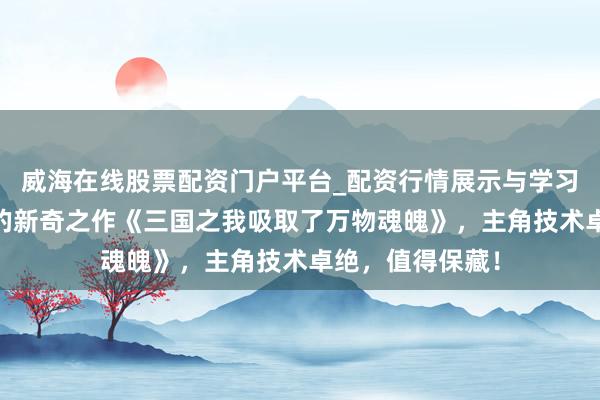 威海在线股票配资门户平台_配资行情展示与学习导航 追更上瘾的新奇之作《三国之我吸取了万物魂魄》，主角技术卓绝，值得保藏！