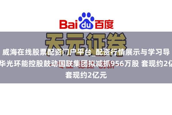 威海在线股票配资门户平台_配资行情展示与学习导航 华光环能控股鼓动国联集团拟减抓956万股 套现约2亿元