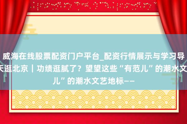 威海在线股票配资门户平台_配资行情展示与学习导航 春节3天逛北京｜功绩逛腻了？望望这些“有范儿”的潮水文艺地标——