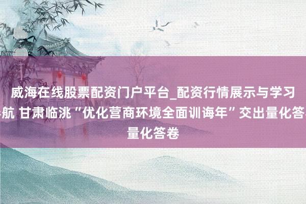 威海在线股票配资门户平台_配资行情展示与学习导航 甘肃临洮“优化营商环境全面训诲年”交出量化答卷