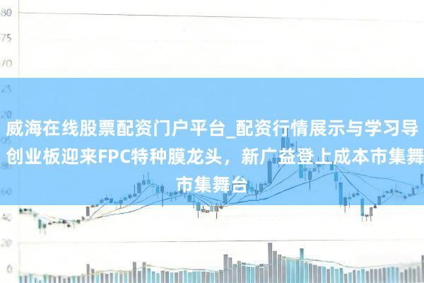 威海在线股票配资门户平台_配资行情展示与学习导航 创业板迎来FPC特种膜龙头，新广益登上成本市集舞台