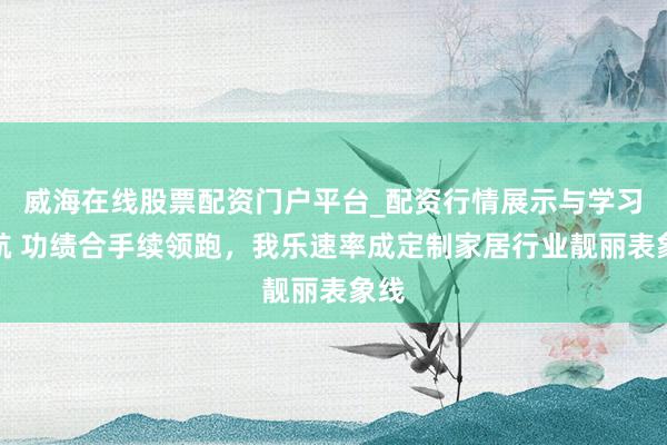 威海在线股票配资门户平台_配资行情展示与学习导航 功绩合手续领跑，我乐速率成定制家居行业靓丽表象线