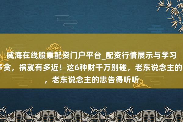 威海在线股票配资门户平台_配资行情展示与学习导航 心有多贪，祸就有多近！这6种财千万别碰，老东说念主的忠告得听听
