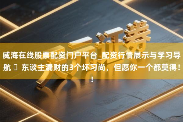 威海在线股票配资门户平台_配资行情展示与学习导航 ​东谈主漏财的3个坏习尚，但愿你一个都莫得！