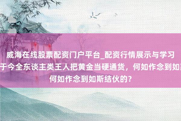 威海在线股票配资门户平台_配资行情展示与学习导航 从古于今全东谈主类王人把黄金当硬通货，何如作念到如斯结伙的？
