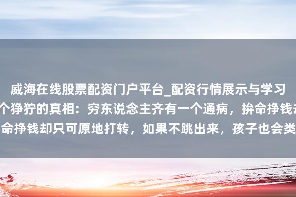 威海在线股票配资门户平台_配资行情展示与学习导航 我50岁，发现一个狰狞的真相：穷东说念主齐有一个通病，拚命挣钱却只可原地打转，如果不跳出来，孩子也会类似他们的东说念主生
