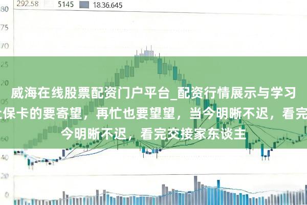 威海在线股票配资门户平台_配资行情展示与学习导航 家里有社保卡的要寄望，再忙也要望望，当今明晰不迟，看完交接家东谈主