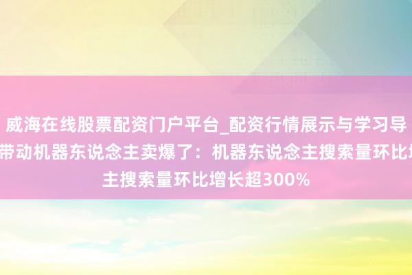威海在线股票配资门户平台_配资行情展示与学习导航 马年春晚带动机器东说念主卖爆了：机器东说念主搜索量环比增长超300%