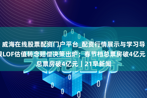 威海在线股票配资门户平台_配资行情展示与学习导航 国投白银LOF估值转念赔偿决策出炉；春节档总票房破4亿元｜21早新闻