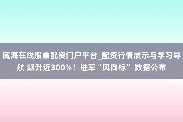 威海在线股票配资门户平台_配资行情展示与学习导航 飙升近300%！进军“风向标” 数据公布
