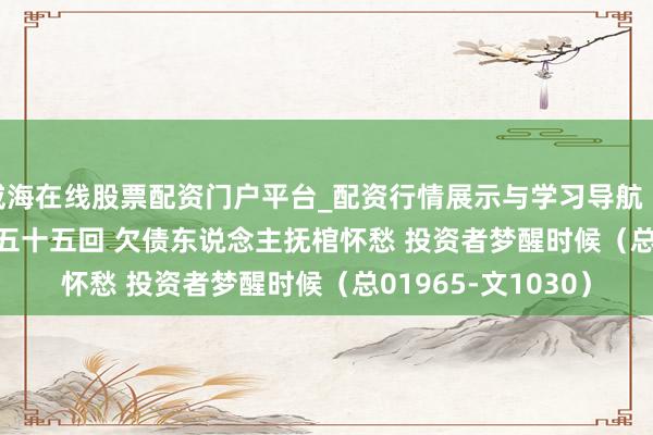 威海在线股票配资门户平台_配资行情展示与学习导航 【作文】转向儿·第五十五回 欠债东说念主抚棺怀愁 投资者梦醒时候（总01965-文1030）