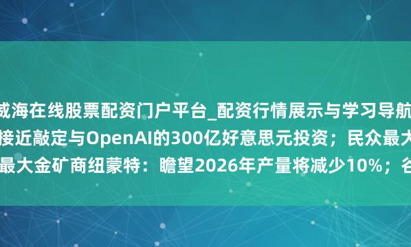 威海在线股票配资门户平台_配资行情展示与学习导航 【好意思股盘前】英伟达接近敲定与OpenAI的300亿好意思元投资；民众最大金矿商纽蒙特：瞻望2026年产量将减少10%；谷歌发布Gemini 3.1 Pro