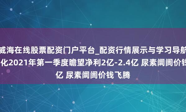 威海在线股票配资门户平台_配资行情展示与学习导航 ST宜化2021年第一季度瞻望净利2亿-2.4亿 尿素阛阓价钱飞腾