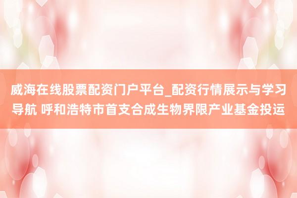 威海在线股票配资门户平台_配资行情展示与学习导航 呼和浩特市首支合成生物界限产业基金投运