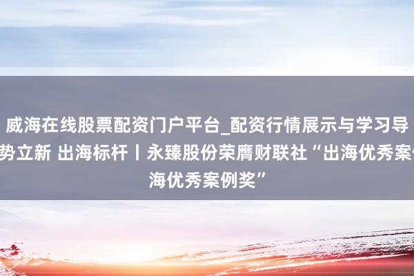 威海在线股票配资门户平台_配资行情展示与学习导航 驭势立新 出海标杆丨永臻股份荣膺财联社“出海优秀案例奖”