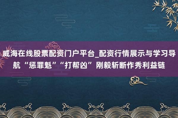 威海在线股票配资门户平台_配资行情展示与学习导航 “惩罪魁”“打帮凶” 刚毅斩断作秀利益链
