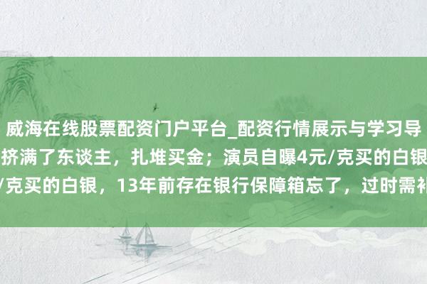 威海在线股票配资门户平台_配资行情展示与学习导航 金价暴跌，深圳水贝挤满了东谈主，扎堆买金；演员自曝4元/克买的白银，13年前存在银行保障箱忘了，过时需补交7000多元