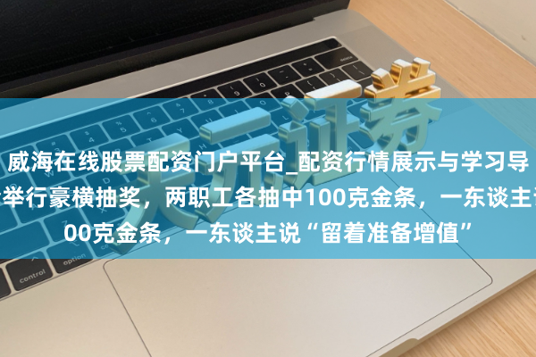威海在线股票配资门户平台_配资行情展示与学习导航 深圳一公司年会举行豪横抽奖，两职工各抽中100克金条，一东谈主说“留着准备增值”