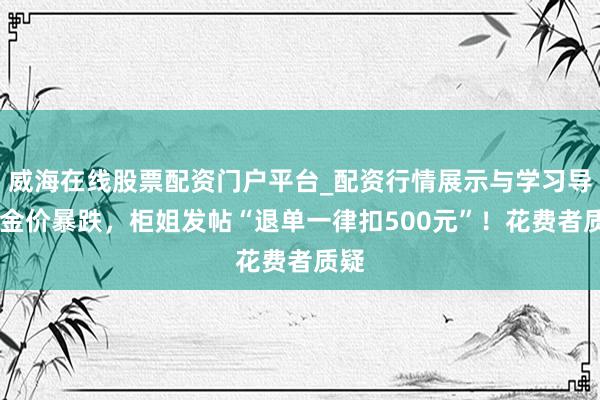 威海在线股票配资门户平台_配资行情展示与学习导航 金价暴跌，柜姐发帖“退单一律扣500元”！花费者质疑