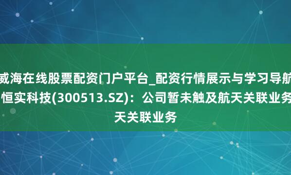 威海在线股票配资门户平台_配资行情展示与学习导航 恒实科技(300513.SZ)：公司暂未触及航天关联业务