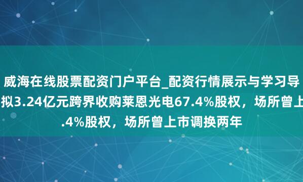 威海在线股票配资门户平台_配资行情展示与学习导航 华软科技拟3.24亿元跨界收购莱恩光电67.4%股权，场所曾上市调换两年