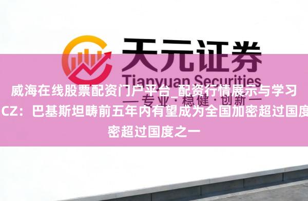 威海在线股票配资门户平台_配资行情展示与学习导航 CZ：巴基斯坦畴前五年内有望成为全国加密超过国度之一