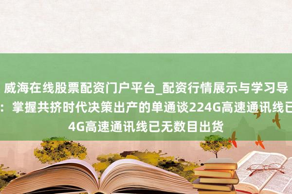 威海在线股票配资门户平台_配资行情展示与学习导航 沃尔核材：掌握共挤时代决策出产的单通谈224G高速通讯线已无数目出货