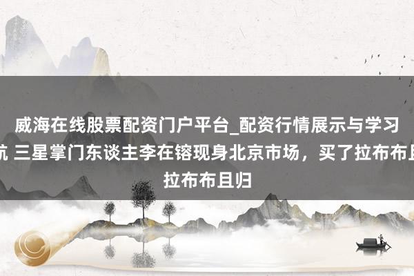 威海在线股票配资门户平台_配资行情展示与学习导航 三星掌门东谈主李在镕现身北京市场，买了拉布布且归