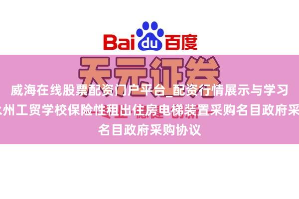 威海在线股票配资门户平台_配资行情展示与学习导航 永州工贸学校保险性租出住房电梯装置采购名目政府采购协议