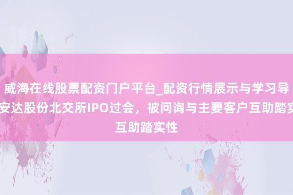 威海在线股票配资门户平台_配资行情展示与学习导航 安达股份北交所IPO过会，被问询与主要客户互助踏实性