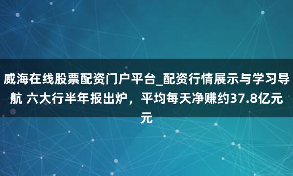 威海在线股票配资门户平台_配资行情展示与学习导航 六大行半年报出炉，平均每天净赚约37.8亿元