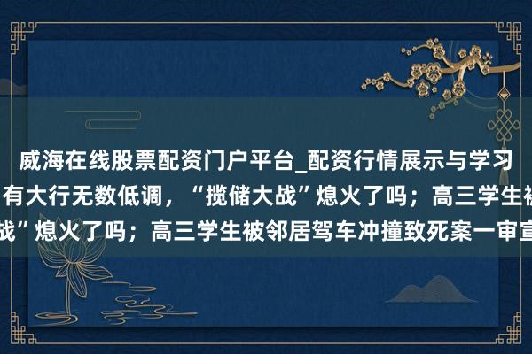 威海在线股票配资门户平台_配资行情展示与学习导航 手机报·晚报丨国有大行无数低调，“揽储大战”熄火了吗；高三学生被邻居驾车冲撞致死案一审宣判